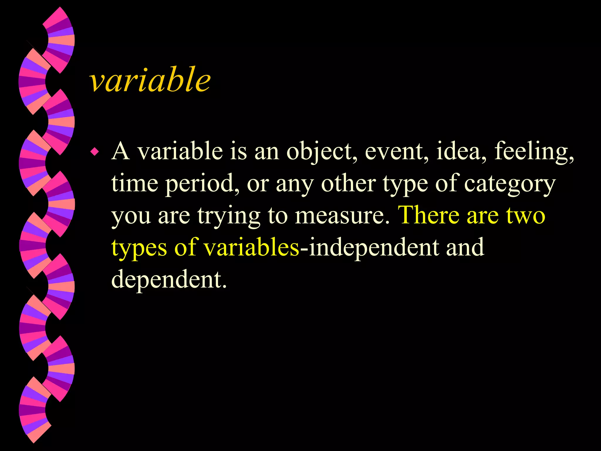 variable
 A variable is an object, event, idea, feeling,
time period, or any other type of category
you are trying to measure. There are two
types of variables-independent and
dependent.
 