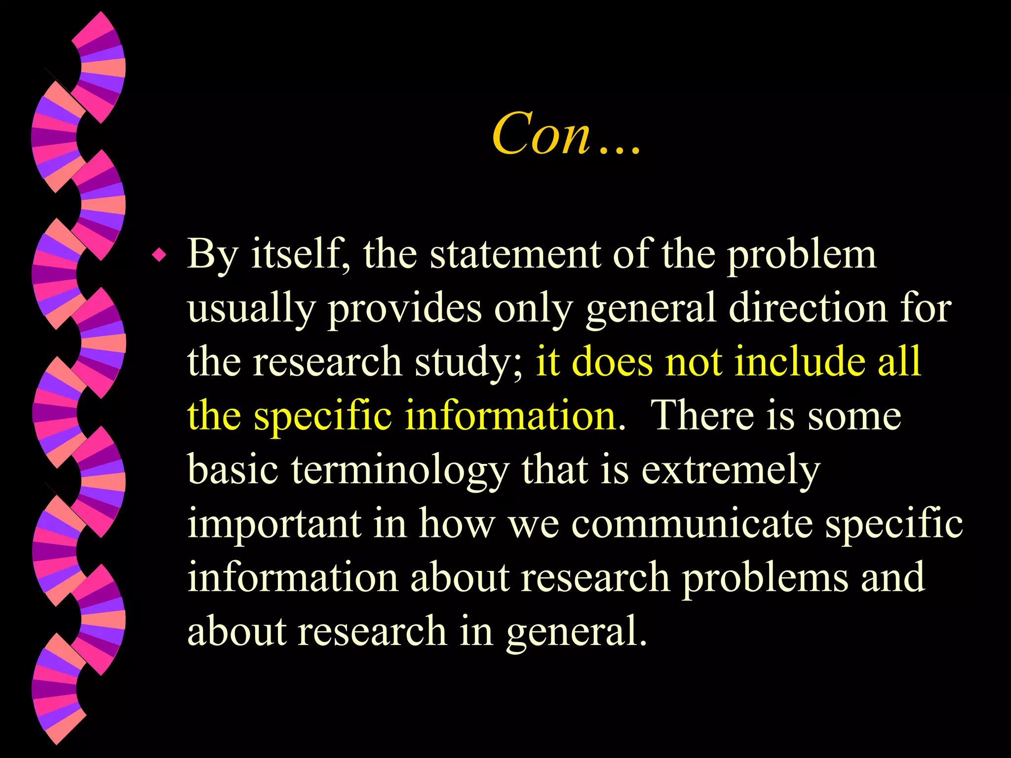 Con…
 By itself, the statement of the problem
usually provides only general direction for
the research study; it does not include all
the specific information. There is some
basic terminology that is extremely
important in how we communicate specific
information about research problems and
about research in general.
 
