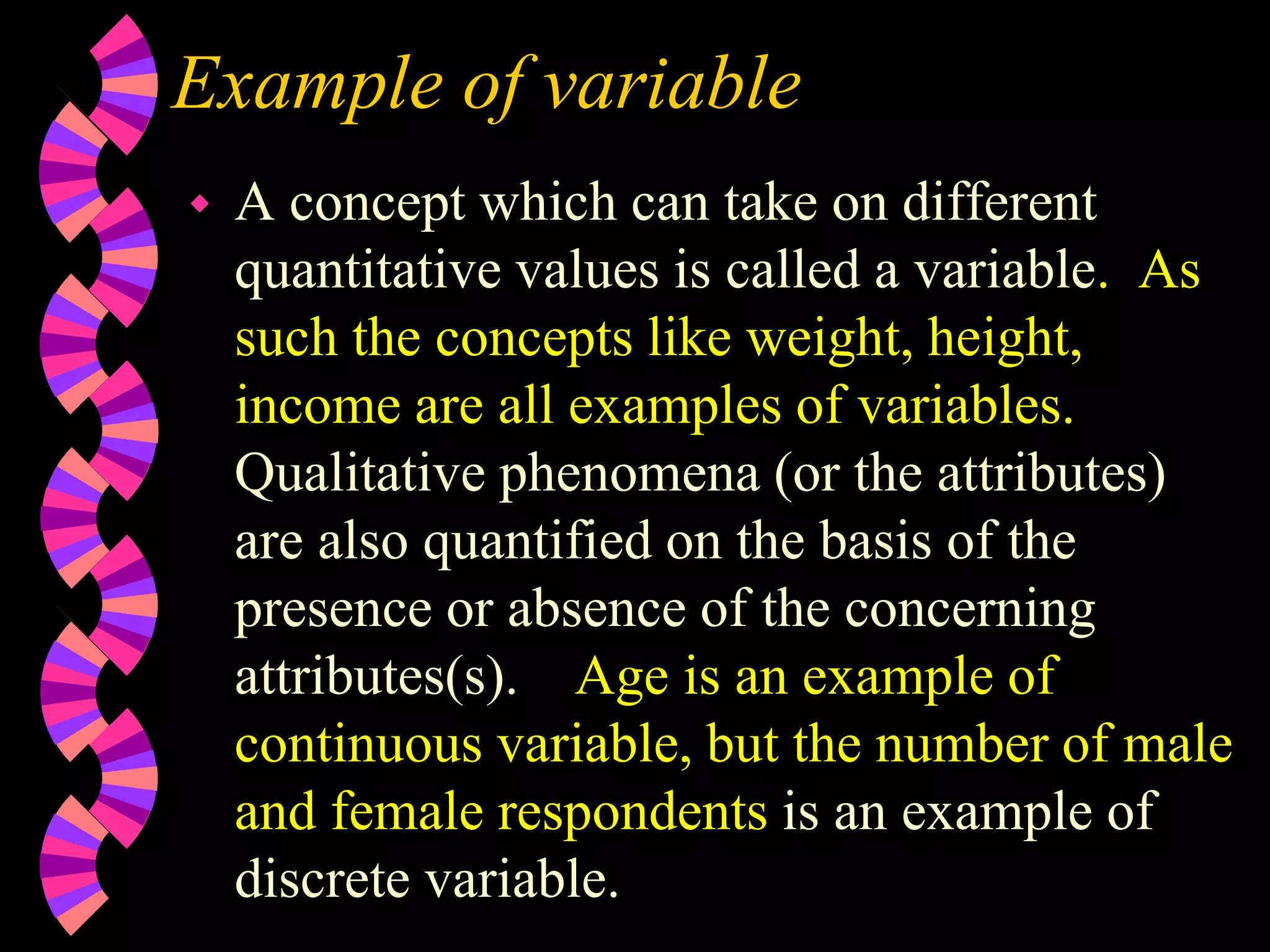Example of variable
 A concept which can take on different
quantitative values is called a variable. As
such the concepts like weight, height,
income are all examples of variables.
Qualitative phenomena (or the attributes)
are also quantified on the basis of the
presence or absence of the concerning
attributes(s). Age is an example of
continuous variable, but the number of male
and female respondents is an example of
discrete variable.
 