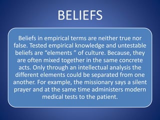 BELIEFS
Beliefs in empirical terms are neither true nor
false. Tested empirical knowledge and untestable
beliefs are “elements ” of culture. Because, they
are often mixed together in the same concrete
acts. Only through an intellectual analysis the
different elements could be separated from one
another. For example, the missionary says a silent
prayer and at the same time administers modern
medical tests to the patient.
 