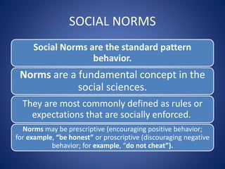 SOCIAL NORMS
Social Norms are the standard pattern
behavior.
Norms are a fundamental concept in the
social sciences.
They are most commonly defined as rules or
expectations that are socially enforced.
Norms may be prescriptive (encouraging positive behavior;
for example, “be honest” or proscriptive (discouraging negative
behavior; for example, “do not cheat”).
 