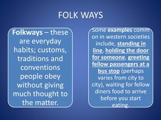 FOLK WAYS
Folkways – these
are everyday
habits; customs,
traditions and
conventions
people obey
without giving
much thought to
the matter.
Some examples comm
on in western societies
include, standing in
line, holding the door
for someone, greeting
fellow passengers at a
bus stop (perhaps
varies from city to
city), waiting for fellow
diners food to arrive
before you start
eating.
 