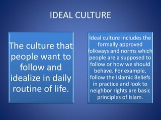IDEAL CULTURE
The culture that
people want to
follow and
idealize in daily
routine of life.
Ideal culture includes the
formally approved
folkways and norms which
people are a supposed to
follow or how we should
behave. For example,
follow the Islamic Beliefs
in practice and look to
neighbor rights are basic
principles of Islam.
 