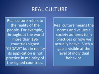 REAL CULTURE
Real culture refers to
the reality of the
people. For example,
throughout the world
more than 196
countries signed
“CEDAW” but in reality
its application is not
practice in majority of
the signed countries.
Real culture means the
norms and values a
society adheres to in
practices or how we
actually heave. Such a
gap is visible at the
level of individual
behavior.
 