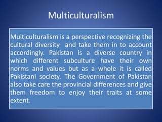 Multiculturalism
Multiculturalism is a perspective recognizing the
cultural diversity and take them in to account
accordingly. Pakistan is a diverse country in
which different subculture have their own
norms and values but as a whole it is called
Pakistani society. The Government of Pakistan
also take care the provincial differences and give
them freedom to enjoy their traits at some
extent.
 