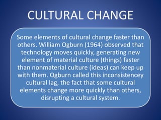 CULTURAL CHANGE
Some elements of cultural change faster than
others. William Ogburn (1964) observed that
technology moves quickly, generating new
element of material culture (things) faster
than nonmaterial culture (ideas) can keep up
with them. Ogburn called this inconsistencey
cultural lag, the fact that some cultural
elements change more quickly than others,
disrupting a cultural system.
 