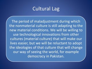 Cultural Lag
The period of maladjustment during which
the nonmaterial culture is still adapting to the
new material conditions. We will be willing to
use technological innovations from other
cultures (material culture) that will make our
lives easier, but we will be reluctant to adopt
the ideologies of that culture that will change
our way of seeing the world, for example
democracy in Pakistan.
 