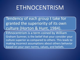 ETHNOCENTRISM
Tendency of each group t take for
granted the superiority of its own
culture (Horton & Hunt, 1984).
Ethnocentrism is a term coined by William
Graham Sumner, is the belief that your consider your
culture superior as compared to others. This leads to
making incorrect assumptions about others behavior
based on your own norms, values, and beliefs.
 