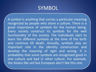 SYMBOL
A symbol is anything that carries a particular meaning
recognized by people who share a culture. There is a
great importance of symbols for the human being.
Every society construct its symbols for the well
functionality of the society. The individuals start to
learn the different symbols at the time of the birth
and continue till death. Actually, symbols play an
important role in the identity construction and
develop the meaning of right and wrong. It is
probability that some symbols are recognized good in
one culture and bad in other culture. For example,
the Asians like veil but European don’t like this one.
 