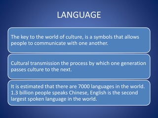LANGUAGE
The key to the world of culture, is a symbols that allows
people to communicate with one another.
Cultural transmission the process by which one generation
passes culture to the next.
It is estimated that there are 7000 languages in the world.
1.3 billion people speaks Chinese, English is the second
largest spoken language in the world.
 