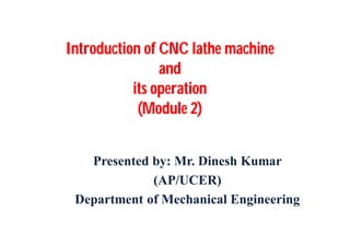 Introduction of CNC lathe machine
and
its operation
(Module 2)
Presented by: Mr. Dinesh Kumar
(AP/UCER)
Department of Mechanical Engineering
 