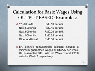 O 1st 500 units RM0.10 per unit
Next 500 units RM0.15 per unit
Next 500 units RM0.20 per unit
Next 500 units RM0.25 per unit
Other additional RM0.30 per unit
O En. Benny’s remuneration package includes a
minimum guaranteed wages of RM225 per week.
He assembled 800 units for Week 1 and 2,200
units for Week 2 respectively.
16
Calculation for Basic Wages Using
OUTPUT BASED: Example 2
 