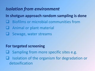Isolation from environment
In shotgun approach random sampling is done
 Biofilms or microbial communities from
 Animal or plant material
 Sewage, water streams
For targeted screening
 Sampling from more specific sites e.g.
 Isolation of the organism for degradation or
detoxification
 