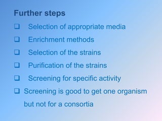 Further steps
 Selection of appropriate media
 Enrichment methods
 Selection of the strains
 Purification of the strains
 Screening for specific activity
 Screening is good to get one organism
but not for a consortia
 