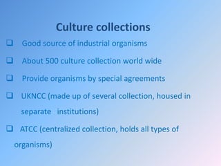Culture collections
 Good source of industrial organisms
 About 500 culture collection world wide
 Provide organisms by special agreements
 UKNCC (made up of several collection, housed in
separate institutions)
 ATCC (centralized collection, holds all types of
organisms)
 
