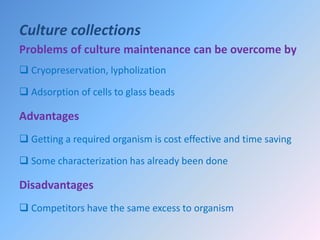 Culture collections
Problems of culture maintenance can be overcome by
 Cryopreservation, lypholization
 Adsorption of cells to glass beads
Advantages
 Getting a required organism is cost effective and time saving
 Some characterization has already been done
Disadvantages
 Competitors have the same excess to organism
 