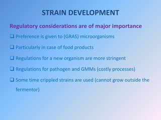 STRAIN DEVELOPMENT
Regulatory considerations are of major importance
 Preference is given to (GRAS) microorganisms
 Particularly in case of food products
 Regulations for a new organism are more stringent
 Regulations for pathogen and GMMs (costly processes)
 Some time crippled strains are used (cannot grow outside the
fermentor)
 