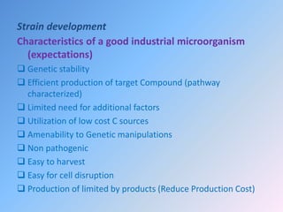 Strain development
Characteristics of a good industrial microorganism
(expectations)
 Genetic stability
 Efficient production of target Compound (pathway
characterized)
 Limited need for additional factors
 Utilization of low cost C sources
 Amenability to Genetic manipulations
 Non pathogenic
 Easy to harvest
 Easy for cell disruption
 Production of limited by products (Reduce Production Cost)
 