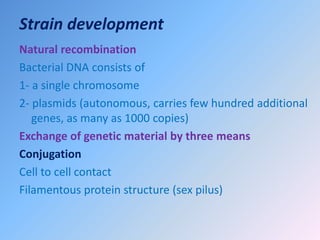 Strain development
Natural recombination
Bacterial DNA consists of
1- a single chromosome
2- plasmids (autonomous, carries few hundred additional
genes, as many as 1000 copies)
Exchange of genetic material by three means
Conjugation
Cell to cell contact
Filamentous protein structure (sex pilus)
 