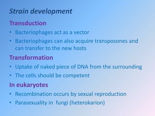 Strain development
Transduction
• Bacteriophages act as a vector
• Bacteriophages can also acquire transposones and
can transfer to the new hosts
Transformation
• Uptake of naked piece of DNA from the surrounding
• The cells should be competent
In eukaryotes
• Recombination occurs by sexual reproduction
• Parasexuality in fungi (heterokarion)
 