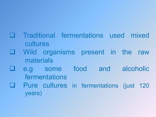  Traditional fermentations used mixed
cultures
 Wild organisms present in the raw
materials
 e.g some food and alcoholic
fermentations
 Pure cultures in fermentations (just 120
years)
 