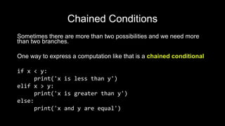 Chained Conditions
Sometimes there are more than two possibilities and we need more
than two branches.
One way to express a computation like that is a chained conditional
if x < y:
print('x is less than y')
elif x > y:
print('x is greater than y')
else:
print('x and y are equal')
 