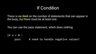 If Condition
There is no limit on the number of statements that can appear in
the body, but there must be at least one.
You can use the pass statement, which does nothing
if x < 0 :
pass # need to handle negative values!
 