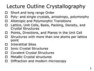 1
Lecture Outline Crystallography
o Short and long range Order
o Poly- and single crystals, anisotropy, polymorphy
o Allotropic and Polymorphic Transitions
o Lattice, Unit Cells, Basis, Packing, Density, and
Crystal Structures
o Points, Directions, and Planes in the Unit Cell
o Structures with more than one atoms per lattice
point
o Interstitial Sites
o Ionic Crystal Structures
o Covalent Crystal Structures
o Metallic Crystal structures
o Diffraction and modern microscopy
 