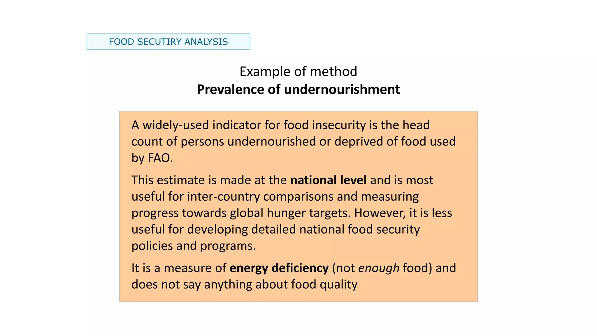 FOOD SECUTIRY ANALYSIS
Example of method
Prevalence of undernourishment
A widely-used indicator for food insecurity is the head
count of persons undernourished or deprived of food used
by FAO.
This estimate is made at the national level and is most
useful for inter-country comparisons and measuring
progress towards global hunger targets. However, it is less
useful for developing detailed national food security
policies and programs.
It is a measure of energy deficiency (not enough food) and
does not say anything about food quality
 