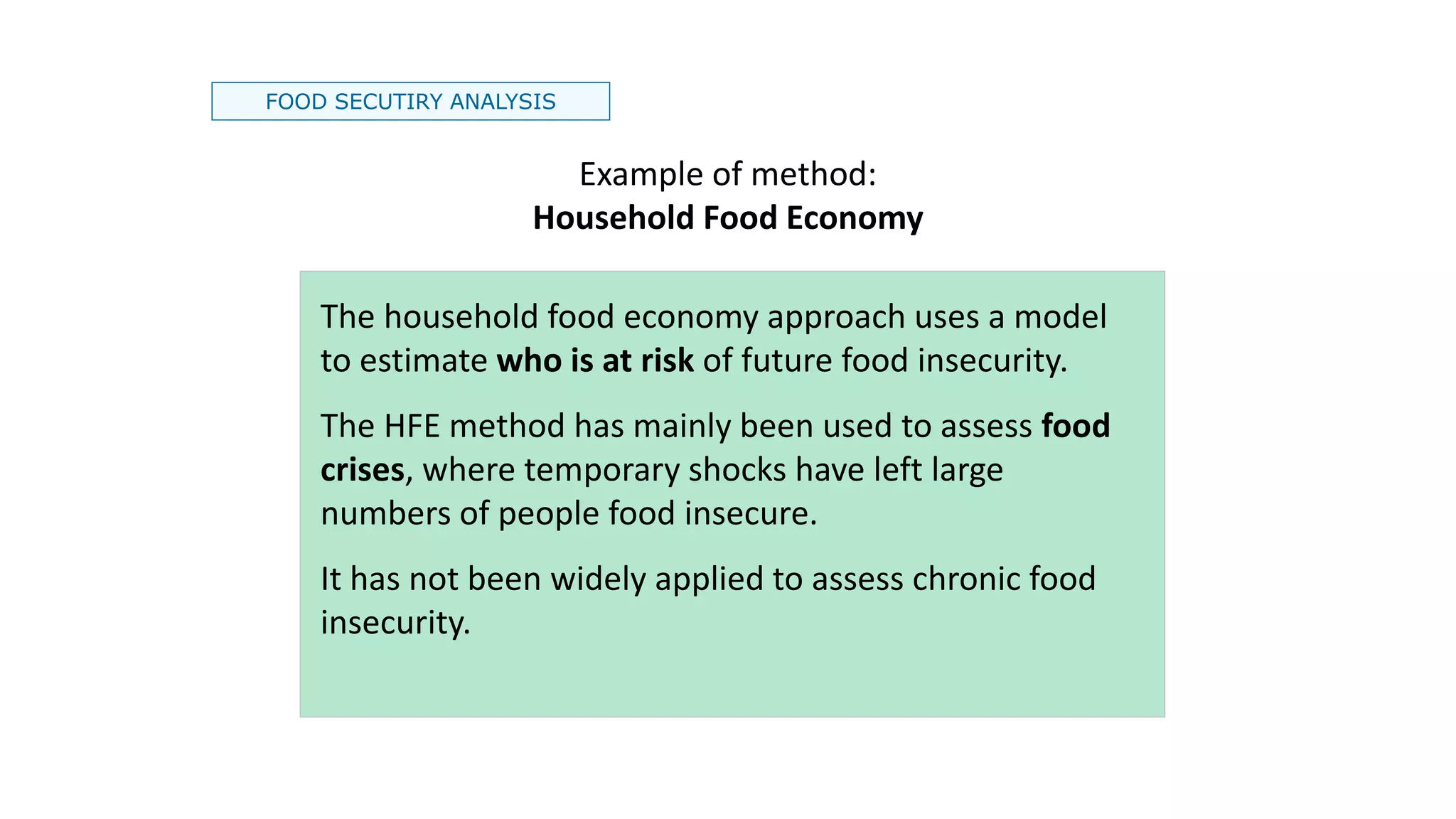 FOOD SECUTIRY ANALYSIS
Example of method:
Household Food Economy
The household food economy approach uses a model
to estimate who is at risk of future food insecurity.
The HFE method has mainly been used to assess food
crises, where temporary shocks have left large
numbers of people food insecure.
It has not been widely applied to assess chronic food
insecurity.
 