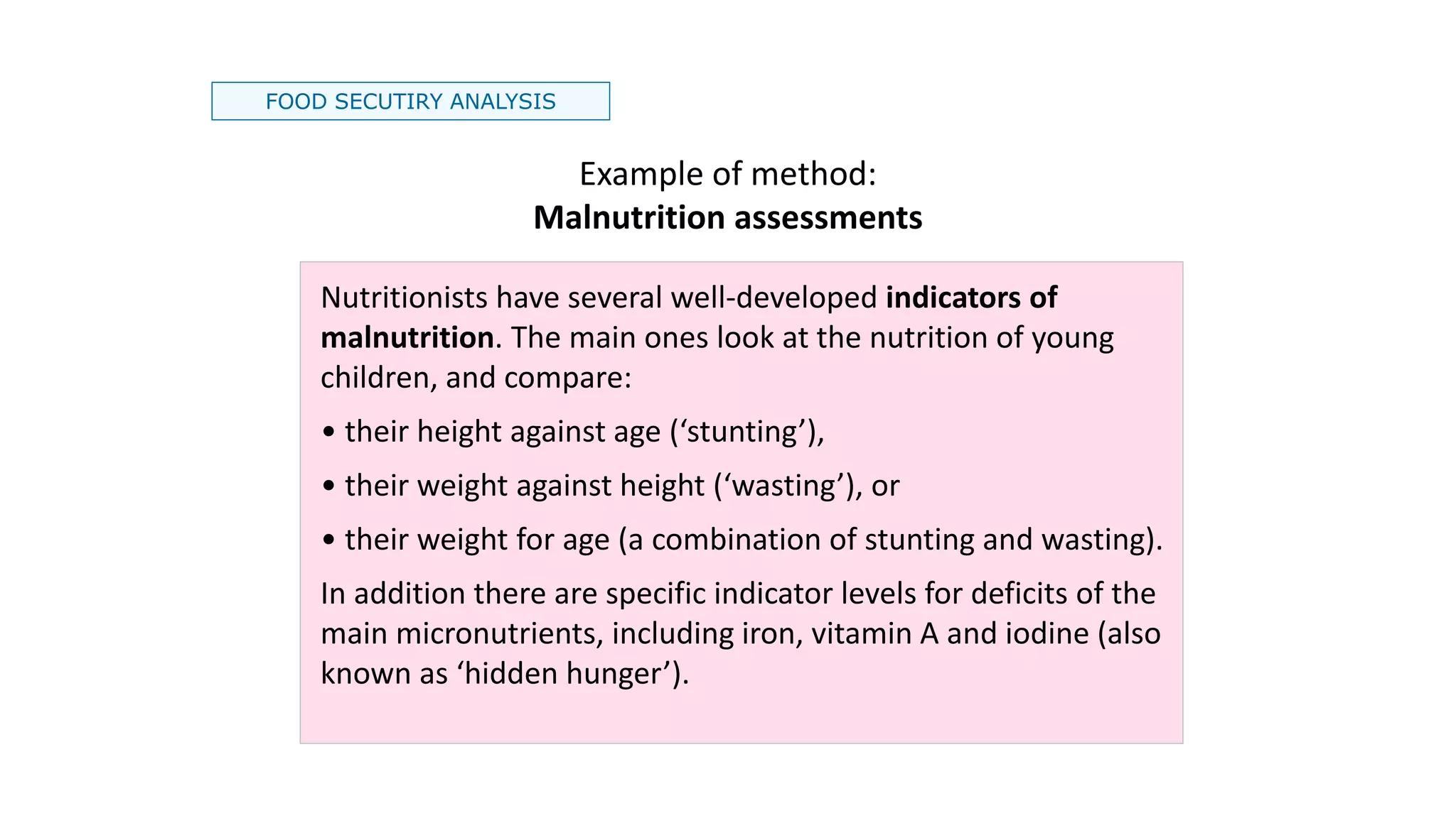 FOOD SECUTIRY ANALYSIS
Example of method:
Malnutrition assessments
Nutritionists have several well-developed indicators of
malnutrition. The main ones look at the nutrition of young
children, and compare:
• their height against age (‘stunting’),
• their weight against height (‘wasting’), or
• their weight for age (a combination of stunting and wasting).
In addition there are specific indicator levels for deficits of the
main micronutrients, including iron, vitamin A and iodine (also
known as ‘hidden hunger’).
 
