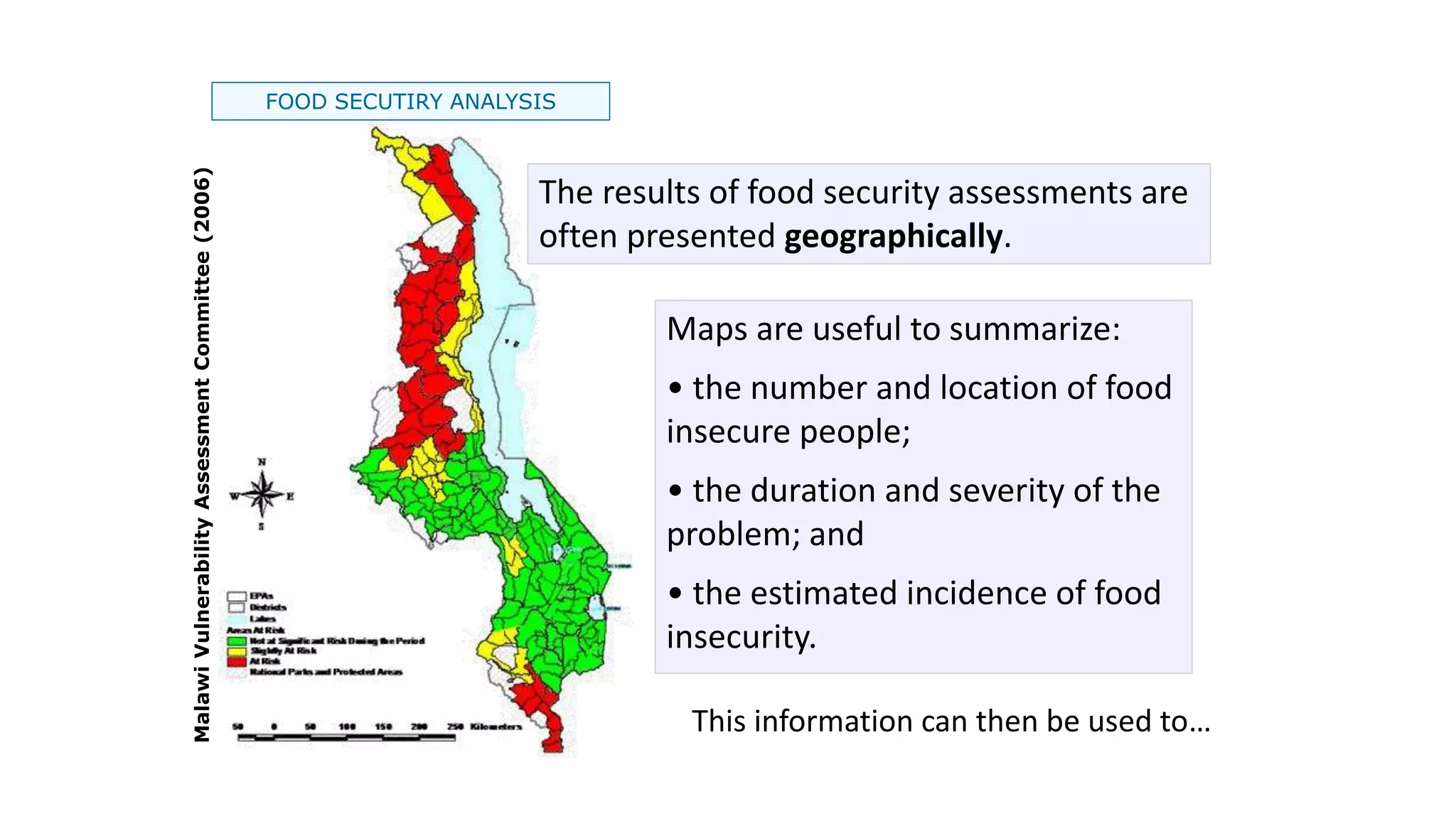 Malawi
Vulnerability
Assessment
Committee
(2006)
FOOD SECUTIRY ANALYSIS
Maps are useful to summarize:
• the number and location of food
insecure people;
• the duration and severity of the
problem; and
• the estimated incidence of food
insecurity.
This information can then be used to…
The results of food security assessments are
often presented geographically.
 