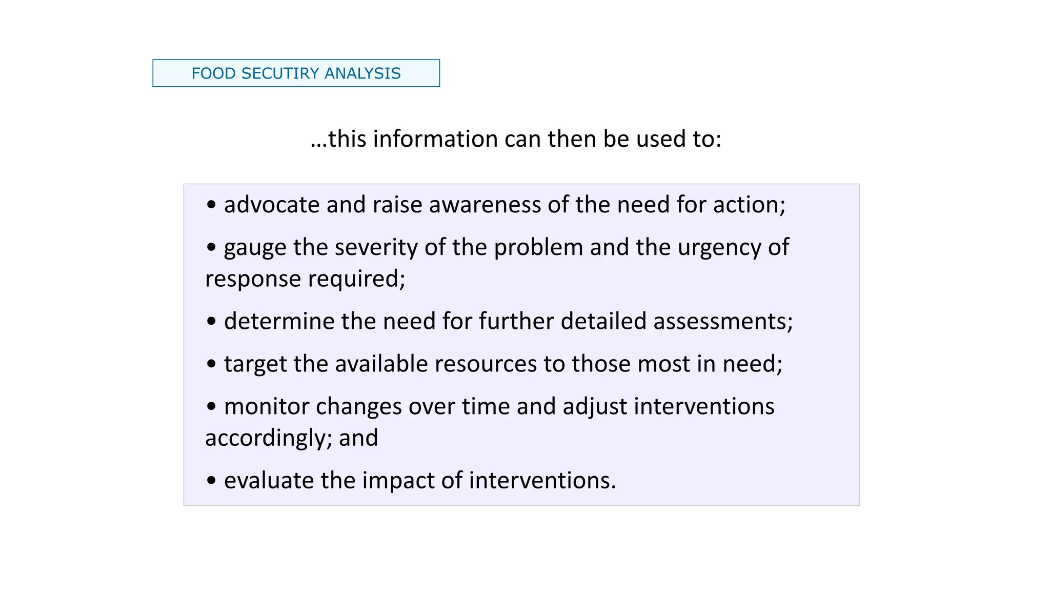 FOOD SECUTIRY ANALYSIS
…this information can then be used to:
• advocate and raise awareness of the need for action;
• gauge the severity of the problem and the urgency of
response required;
• determine the need for further detailed assessments;
• target the available resources to those most in need;
• monitor changes over time and adjust interventions
accordingly; and
• evaluate the impact of interventions.
 