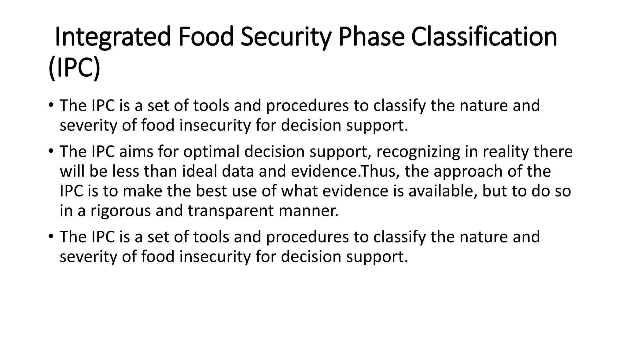 Integrated Food Security Phase Classification
(IPC)
• The IPC is a set of tools and procedures to classify the nature and
severity of food insecurity for decision support.
• The IPC aims for optimal decision support, recognizing in reality there
will be less than ideal data and evidence.Thus, the approach of the
IPC is to make the best use of what evidence is available, but to do so
in a rigorous and transparent manner.
• The IPC is a set of tools and procedures to classify the nature and
severity of food insecurity for decision support.
 