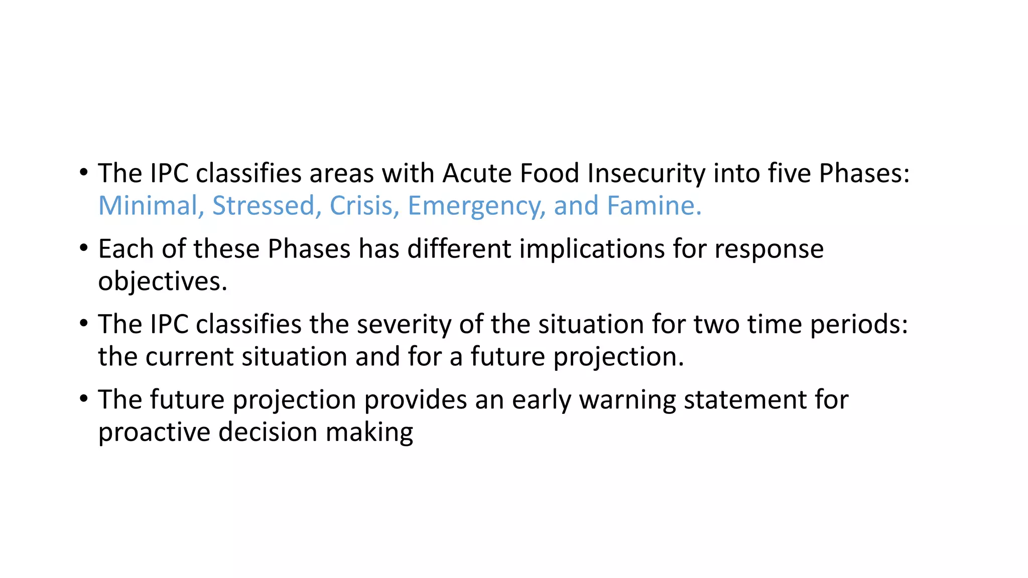 • The IPC classifies areas with Acute Food Insecurity into five Phases:
Minimal, Stressed, Crisis, Emergency, and Famine.
• Each of these Phases has different implications for response
objectives.
• The IPC classifies the severity of the situation for two time periods:
the current situation and for a future projection.
• The future projection provides an early warning statement for
proactive decision making
 