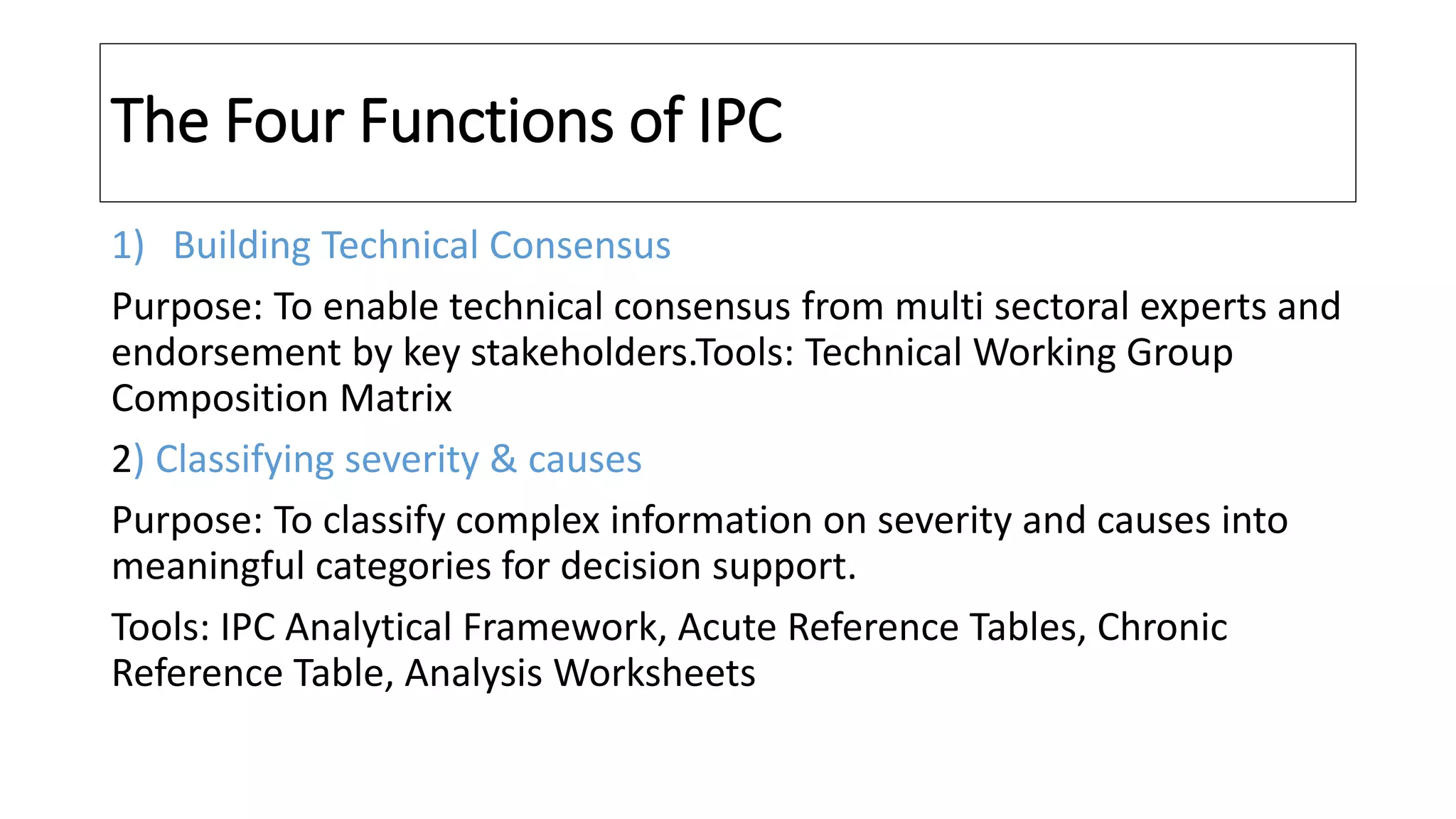 The Four Functions of IPC
1) Building Technical Consensus
Purpose: To enable technical consensus from multi sectoral experts and
endorsement by key stakeholders.Tools: Technical Working Group
Composition Matrix
2) Classifying severity & causes
Purpose: To classify complex information on severity and causes into
meaningful categories for decision support.
Tools: IPC Analytical Framework, Acute Reference Tables, Chronic
Reference Table, Analysis Worksheets
 