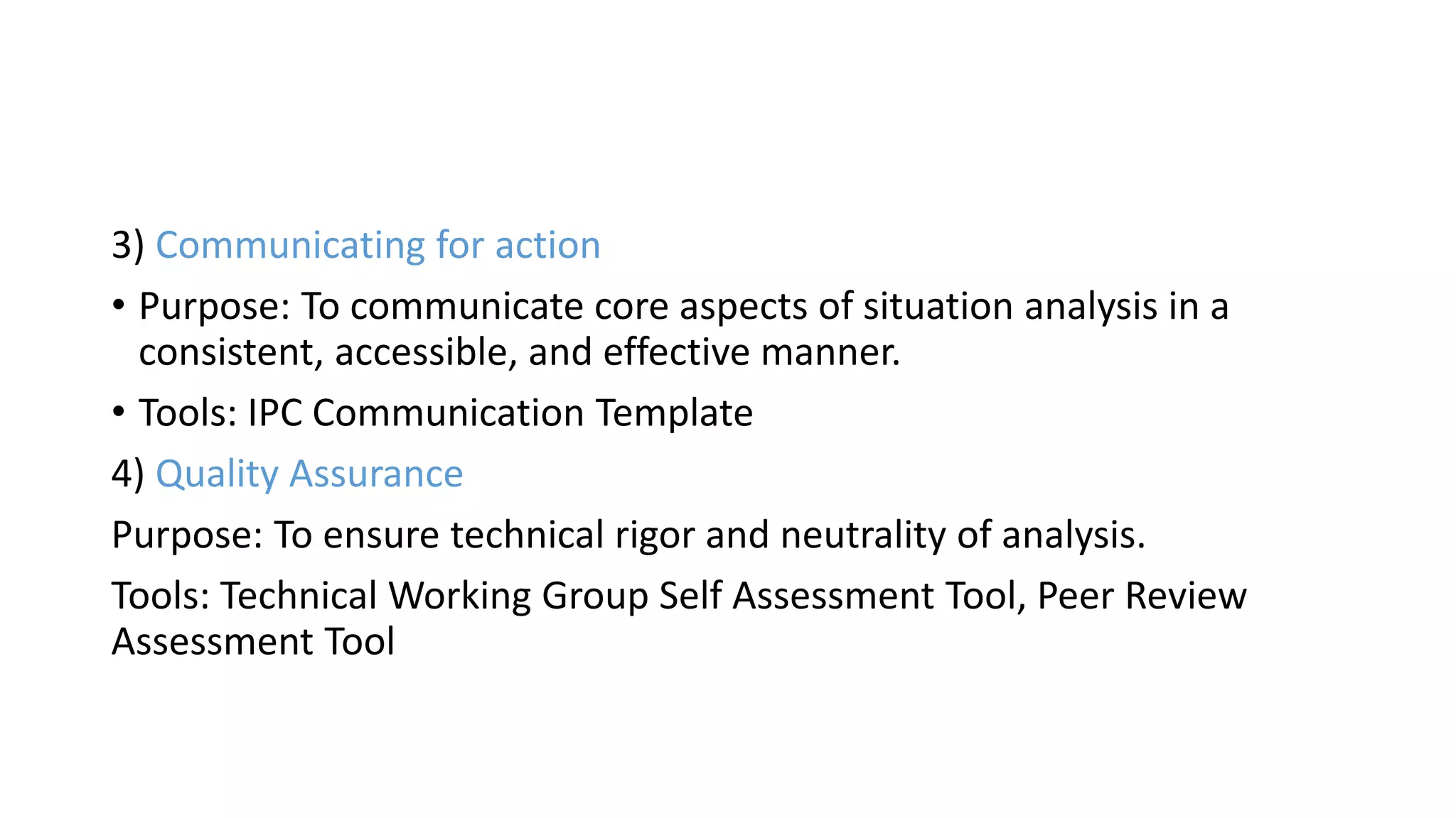 3) Communicating for action
• Purpose: To communicate core aspects of situation analysis in a
consistent, accessible, and effective manner.
• Tools: IPC Communication Template
4) Quality Assurance
Purpose: To ensure technical rigor and neutrality of analysis.
Tools: Technical Working Group Self Assessment Tool, Peer Review
Assessment Tool
 