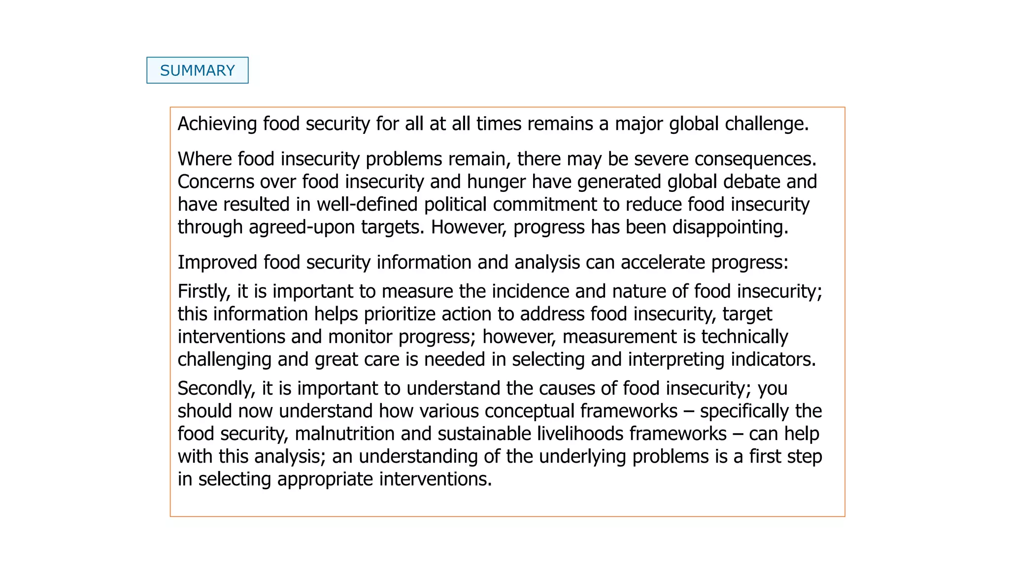 SUMMARY
Achieving food security for all at all times remains a major global challenge.
Where food insecurity problems remain, there may be severe consequences.
Concerns over food insecurity and hunger have generated global debate and
have resulted in well-defined political commitment to reduce food insecurity
through agreed-upon targets. However, progress has been disappointing.
Improved food security information and analysis can accelerate progress:
Firstly, it is important to measure the incidence and nature of food insecurity;
this information helps prioritize action to address food insecurity, target
interventions and monitor progress; however, measurement is technically
challenging and great care is needed in selecting and interpreting indicators.
Secondly, it is important to understand the causes of food insecurity; you
should now understand how various conceptual frameworks – specifically the
food security, malnutrition and sustainable livelihoods frameworks – can help
with this analysis; an understanding of the underlying problems is a first step
in selecting appropriate interventions.
 