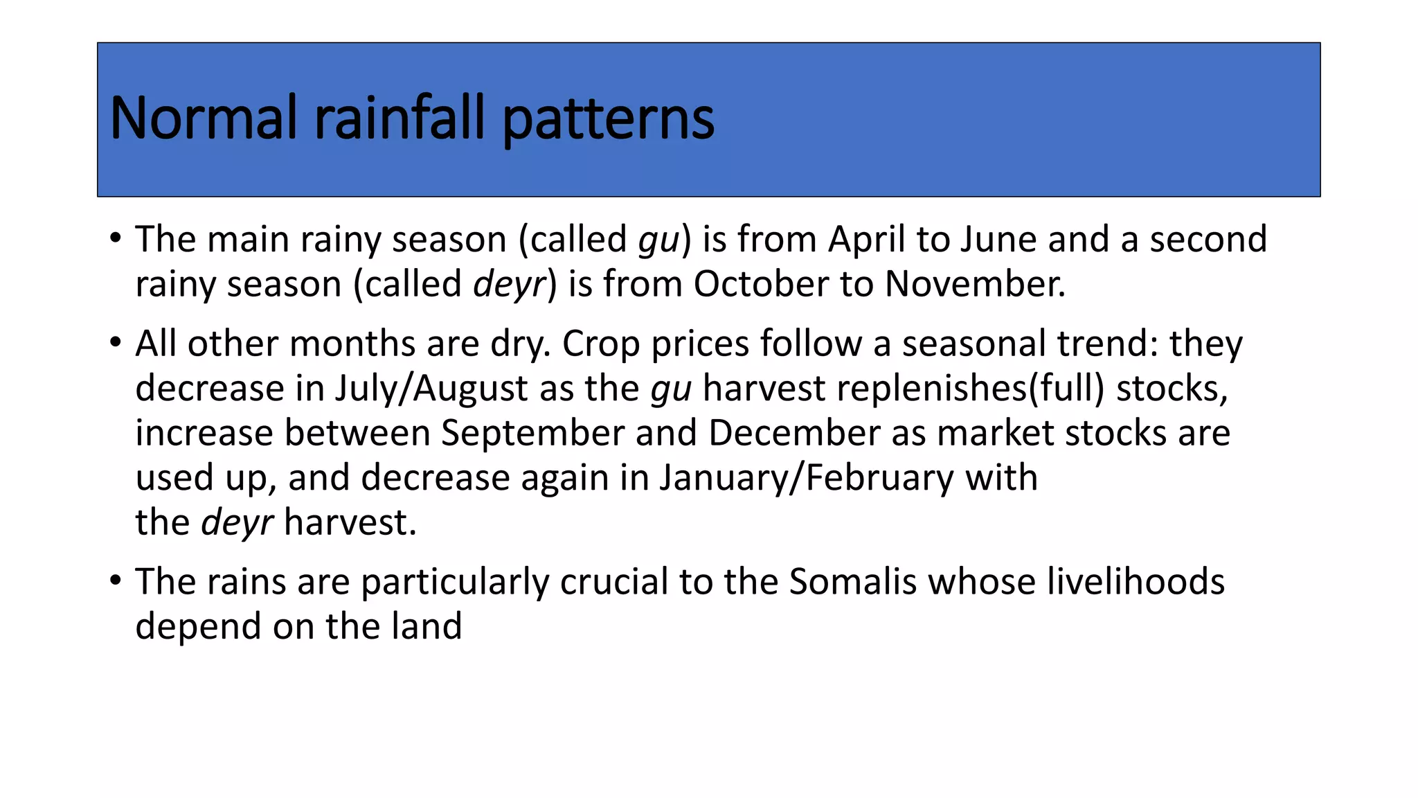 Normal rainfall patterns
• The main rainy season (called gu) is from April to June and a second
rainy season (called deyr) is from October to November.
• All other months are dry. Crop prices follow a seasonal trend: they
decrease in July/August as the gu harvest replenishes(full) stocks,
increase between September and December as market stocks are
used up, and decrease again in January/February with
the deyr harvest.
• The rains are particularly crucial to the Somalis whose livelihoods
depend on the land
 