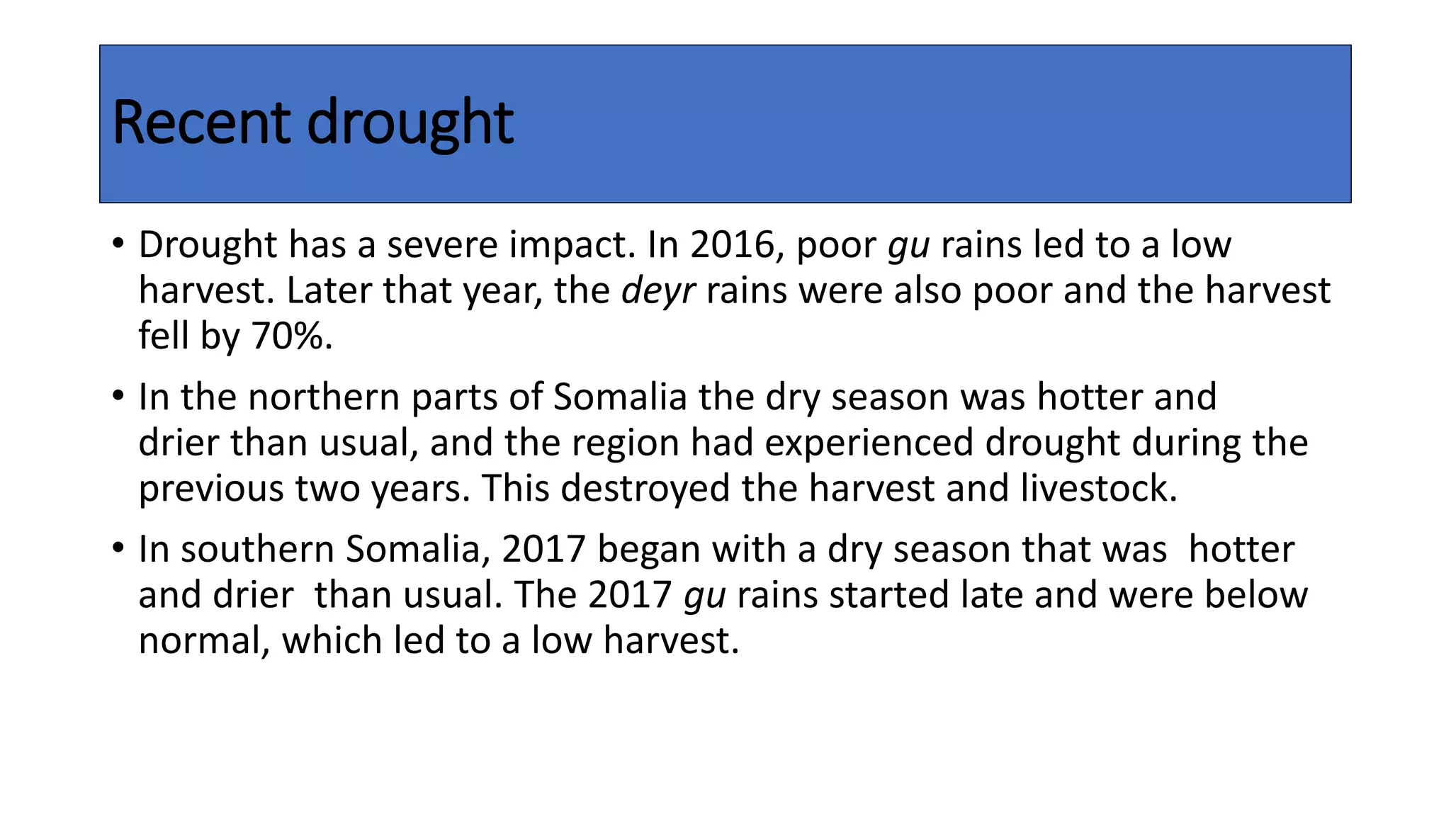 Recent drought
• Drought has a severe impact. In 2016, poor gu rains led to a low
harvest. Later that year, the deyr rains were also poor and the harvest
fell by 70%.
• In the northern parts of Somalia the dry season was hotter and
drier than usual, and the region had experienced drought during the
previous two years. This destroyed the harvest and livestock.
• In southern Somalia, 2017 began with a dry season that was hotter
and drier than usual. The 2017 gu rains started late and were below
normal, which led to a low harvest.
 