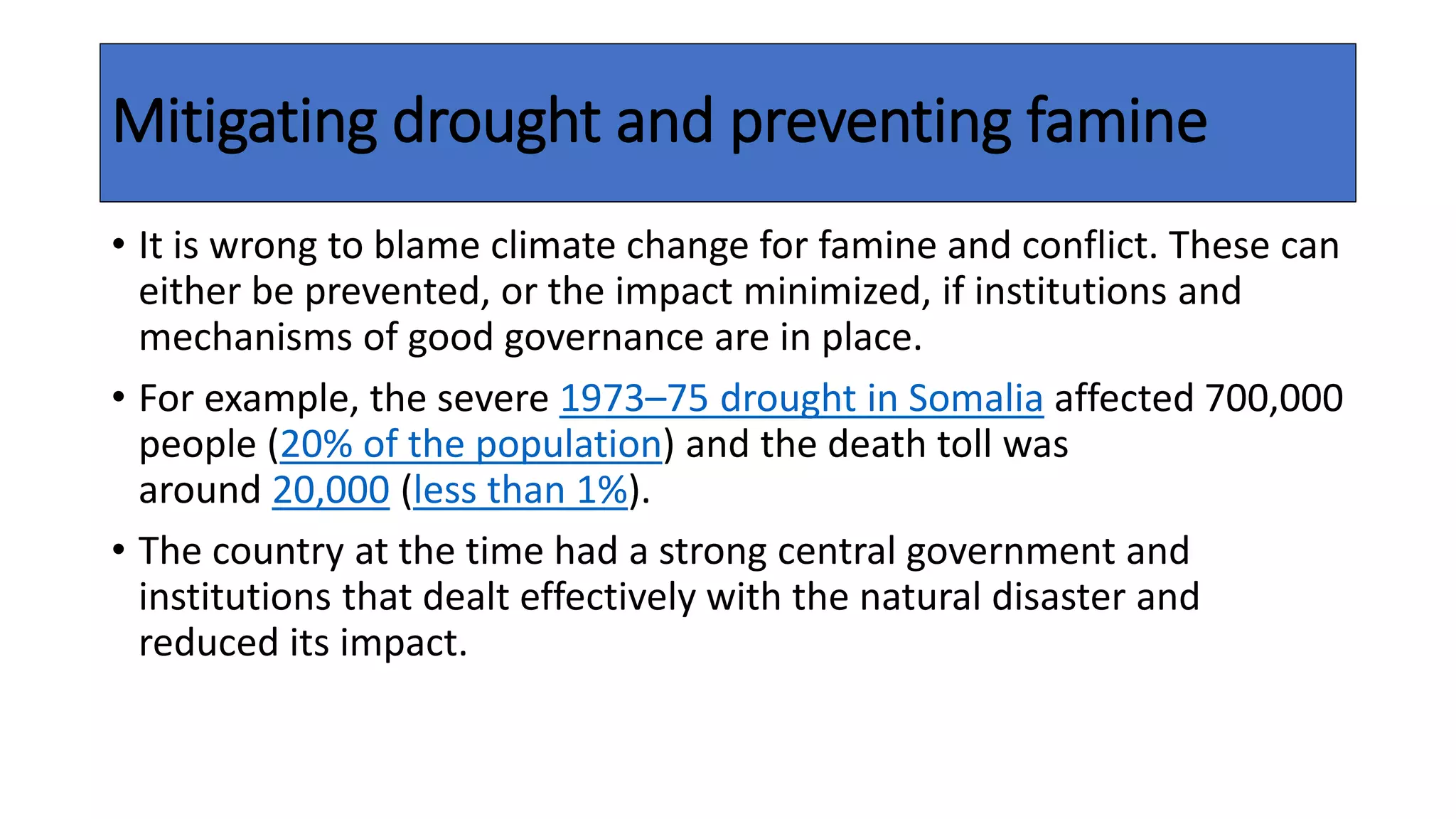 Mitigating drought and preventing famine
• It is wrong to blame climate change for famine and conflict. These can
either be prevented, or the impact minimized, if institutions and
mechanisms of good governance are in place.
• For example, the severe 1973–75 drought in Somalia affected 700,000
people (20% of the population) and the death toll was
around 20,000 (less than 1%).
• The country at the time had a strong central government and
institutions that dealt effectively with the natural disaster and
reduced its impact.
 