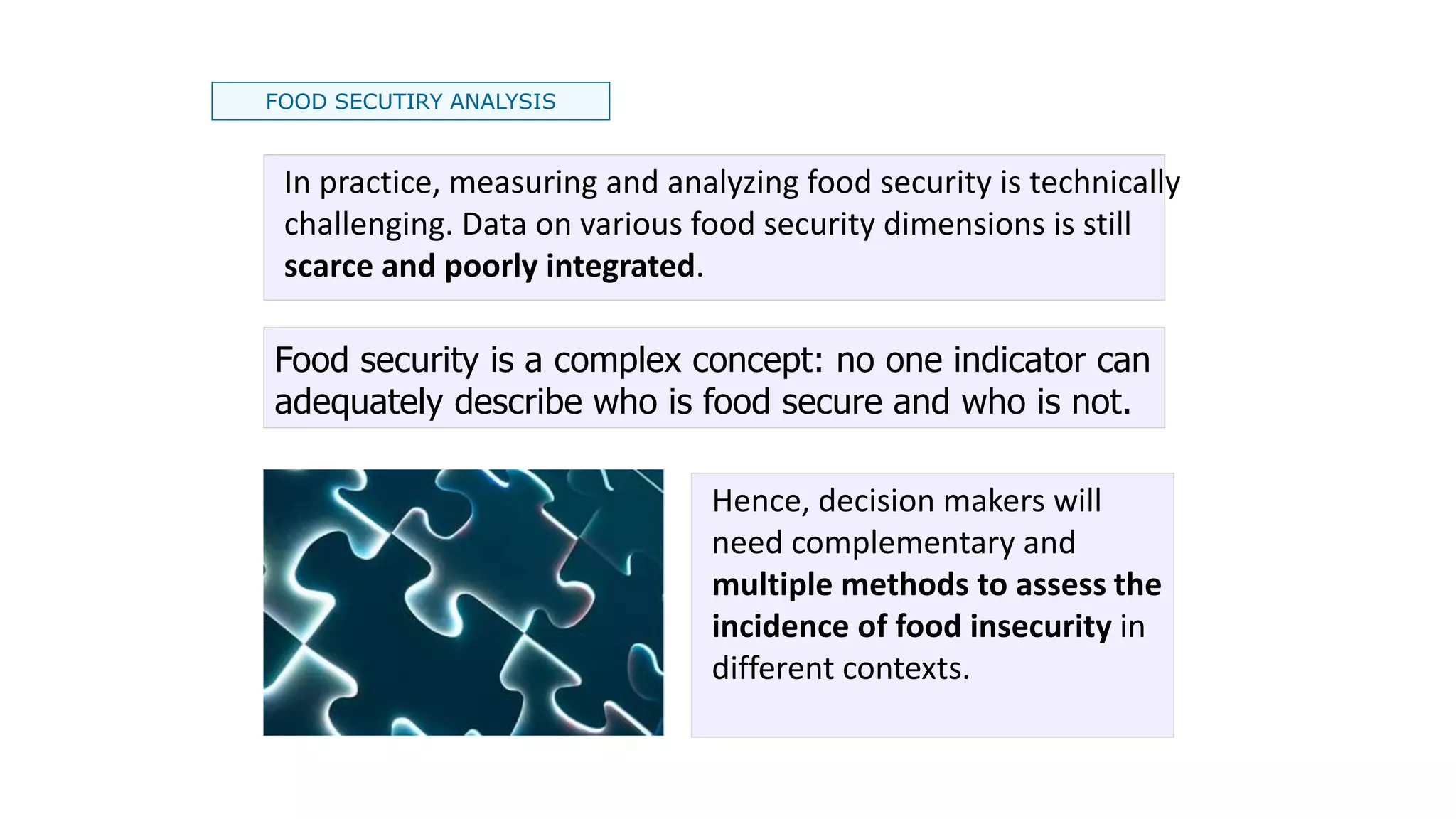 FOOD SECUTIRY ANALYSIS
Food security is a complex concept: no one indicator can
adequately describe who is food secure and who is not.
Hence, decision makers will
need complementary and
multiple methods to assess the
incidence of food insecurity in
different contexts.
In practice, measuring and analyzing food security is technically
challenging. Data on various food security dimensions is still
scarce and poorly integrated.
 