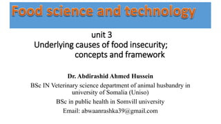 unit 3
Underlying causes of food insecurity;
concepts and framework
Dr. Abdirashid Ahmed Hussein
BSc IN Veterinary science department of animal husbandry in
university of Somalia (Uniso)
BSc in public health in Somvill university
Email: abwaanrashka39@gmail.com
 