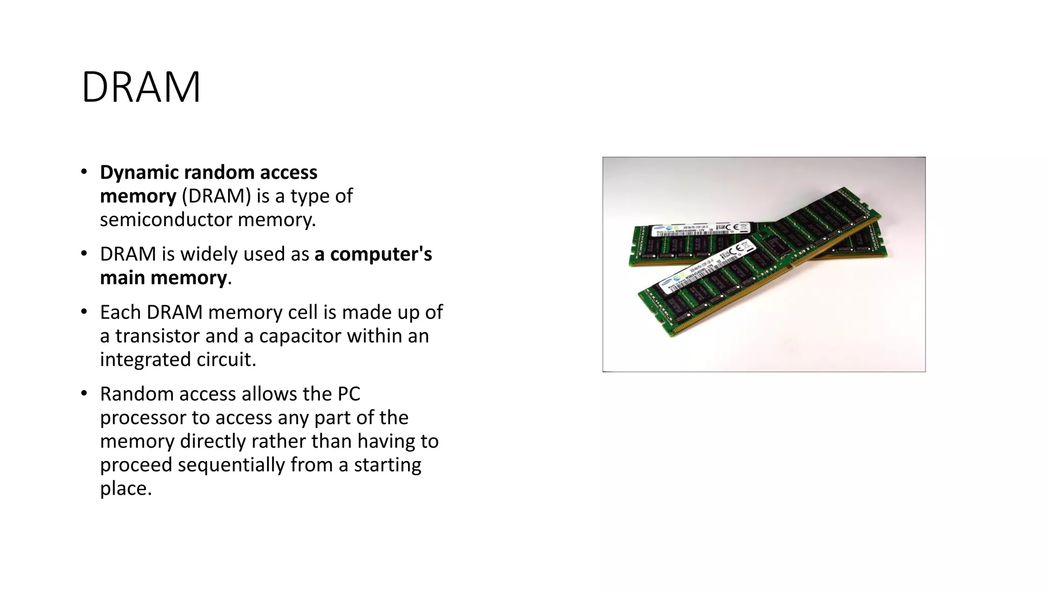 DRAM
⢠Dynamic random access
memory (DRAM) is a type of
semiconductor memory.
⢠DRAM is widely used as a computer's
main memory.
⢠Each DRAM memory cell is made up of
a transistor and a capacitor within an
integrated circuit.
⢠Random access allows the PC
processor to access any part of the
memory directly rather than having to
proceed sequentially from a starting
place.