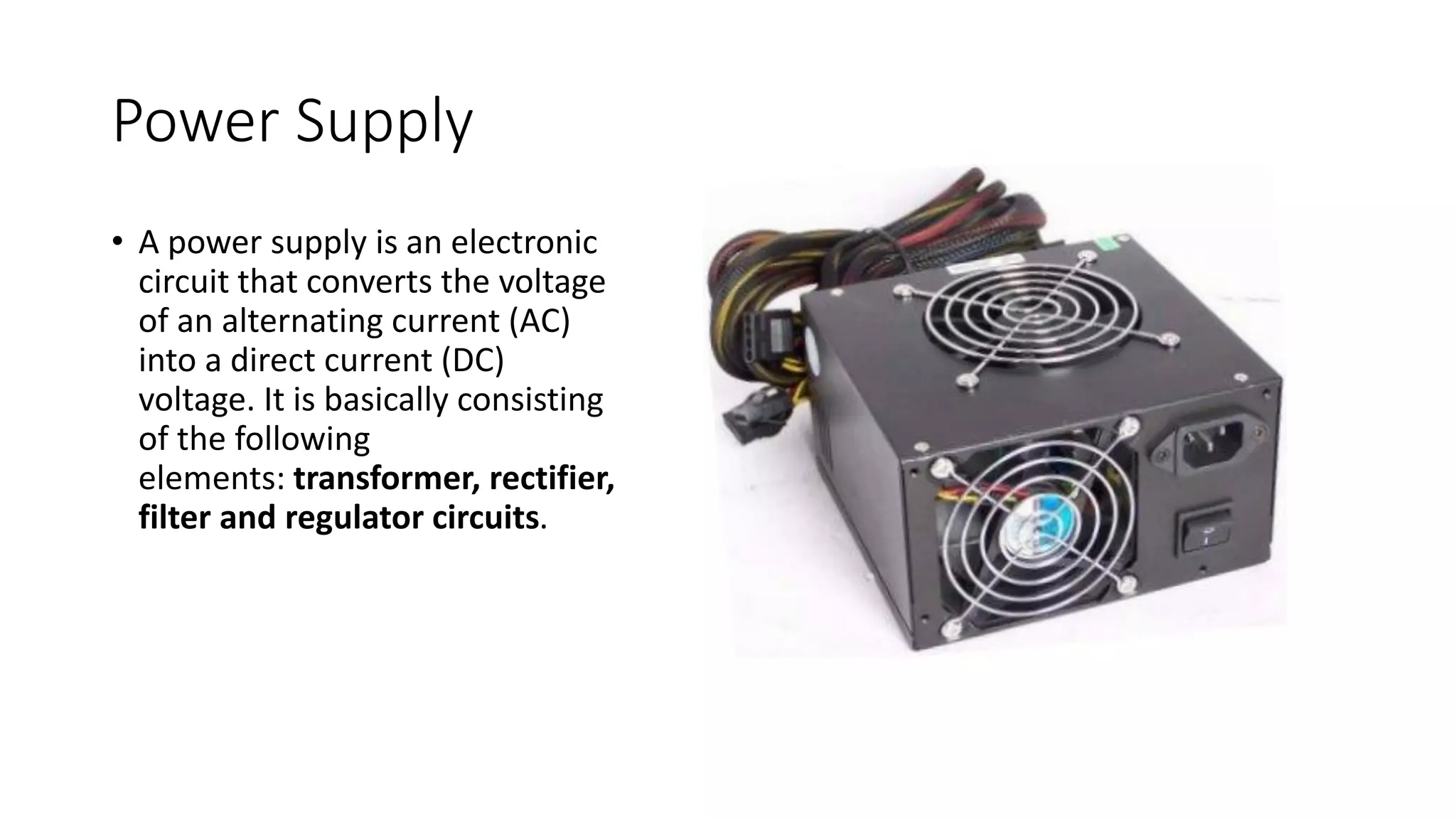 Power Supply
⢠A power supply is an electronic
circuit that converts the voltage
of an alternating current (AC)
into a direct current (DC)
voltage. It is basically consisting
of the following
elements: transformer, rectifier,
filter and regulator circuits.