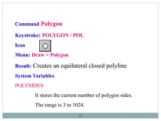 13
Command Polygon
Keystroke: POLYGON / POL
Icon
Menu: Draw > Polygon
Result: Creates an equilateral closed polyline
System Variables
POLYSIDES
It stores the current number of polygon sides.
The range is 3 to 1024.
 