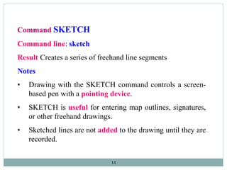 14
Command SKETCH
Command line: sketch
Result Creates a series of freehand line segments
Notes
• Drawing with the SKETCH command controls a screen-
based pen with a pointing device.
• SKETCH is useful for entering map outlines, signatures,
or other freehand drawings.
• Sketched lines are not added to the drawing until they are
recorded.
 