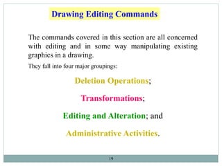 19
The commands covered in this section are all concerned
with editing and in some way manipulating existing
graphics in a drawing.
They fall into four major groupings:
Deletion Operations;
Transformations;
Editing and Alteration; and
Administrative Activities.
Drawing Editing Commands
 