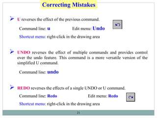 21
 U reverses the effect of the previous command.
Command line: u Edit menu: Undo
Shortcut menu: right-click in the drawing area
 UNDO reverses the effect of multiple commands and provides control
over the undo feature. This command is a more versatile version of the
simplified U command.
Command line: undo
 REDO reverses the effects of a single UNDO or U command.
Command line: Redo Edit menu: Redo
Shortcut menu: right-click in the drawing area
Correcting Mistakes
 
