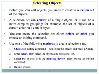 22
Selecting Objects
• Before you can edit objects, you need to create a selection set
of the objects.
• A selection set can consist of a single object, or it can be a
more complex grouping: for example, the set of objects of a
certain color on a certain layer.
• You can create the selection set either before or after you
choose an editing command.
• Use one of the following methods to create selection sets.
1. Choose an editing command. Then select the objects and press ENTER.
2. Enter select. Then select the objects and press ENTER.
3. Select the objects with the pointing device. Then choose an editing
command.
4. Define groups.
 
